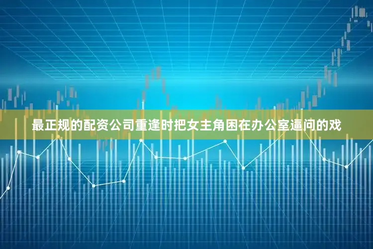 最正规的配资公司重逢时把女主角困在办公室逼问的戏