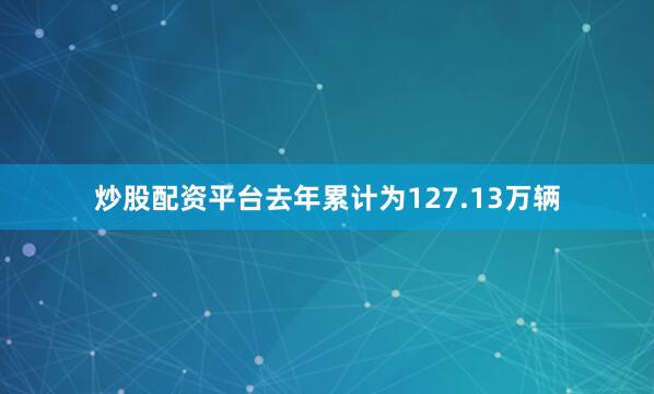 炒股配资平台去年累计为127.13万辆