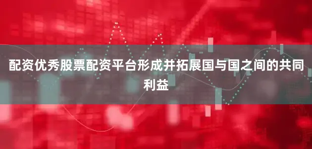 配资优秀股票配资平台形成并拓展国与国之间的共同利益