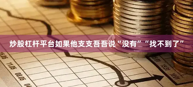 炒股杠杆平台如果他支支吾吾说“没有”“找不到了”