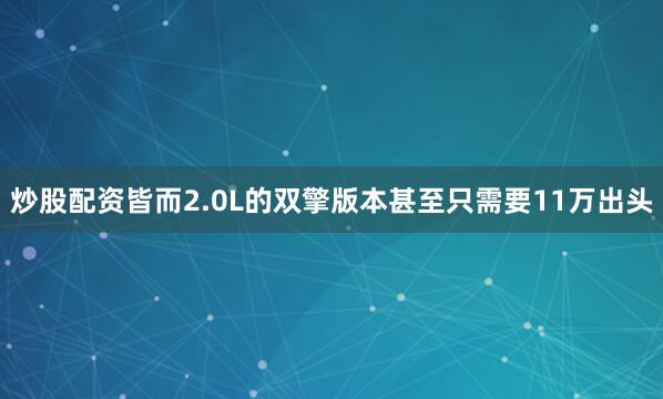 炒股配资皆而2.0L的双擎版本甚至只需要11万出头