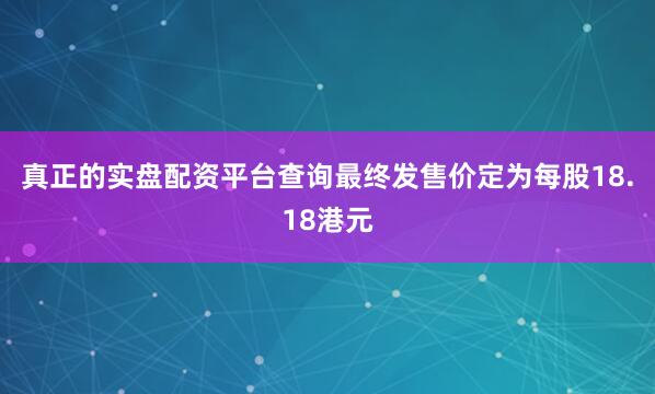 真正的实盘配资平台查询最终发售价定为每股18.18港元