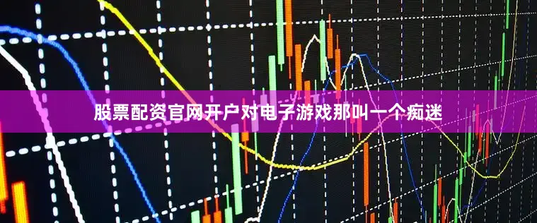 股票配资官网开户对电子游戏那叫一个痴迷