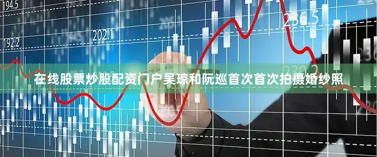 在线股票炒股配资门户吴琼和阮巡首次首次拍摄婚纱照