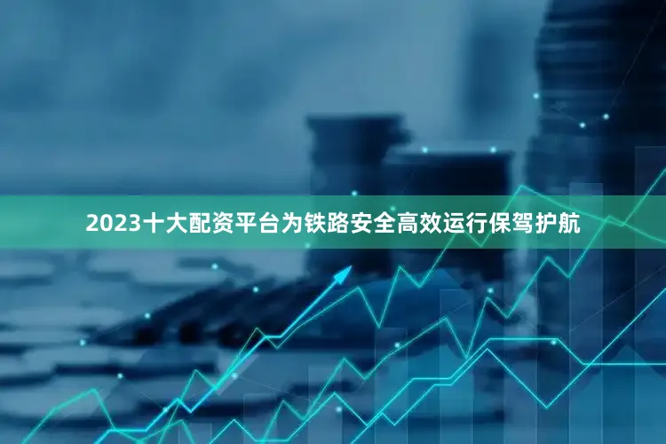 2023十大配资平台为铁路安全高效运行保驾护航