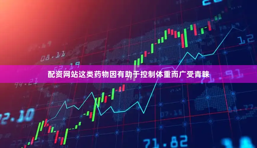 配资网站这类药物因有助于控制体重而广受青睐